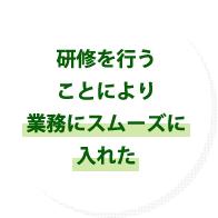 研修を行うことにより業務にスムーズに入れた